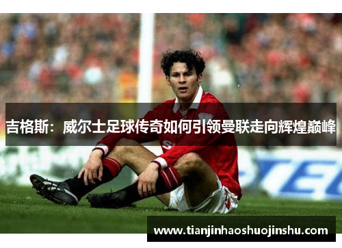 吉格斯：威尔士足球传奇如何引领曼联走向辉煌巅峰