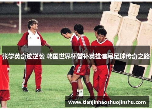 张学英奇迹逆袭 韩国世界杯替补英雄谱写足球传奇之路