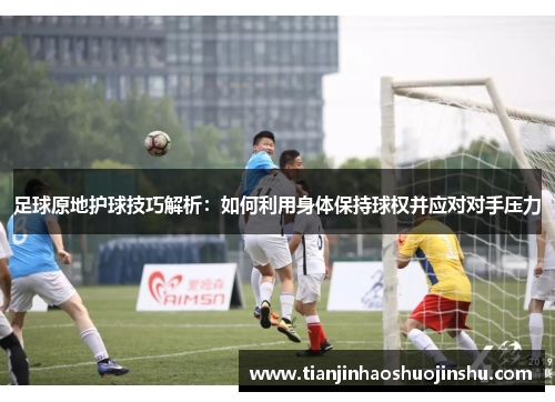 足球原地护球技巧解析:如何利用身体保持球权并应对对手压力 足球原地护球技巧解析:如何利用身体保持球权并应对对手压力