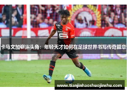 卡马文加崭露头角：年轻天才如何在足球世界书写传奇篇章