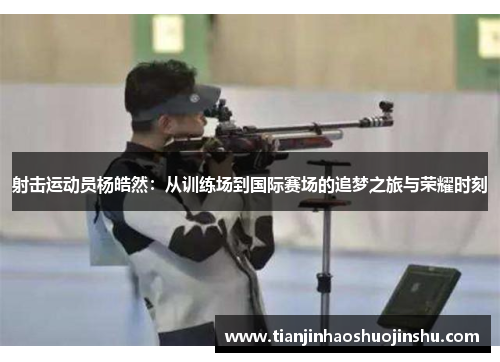 射击运动员杨皓然:从训练场到国际赛场的追梦之旅与荣耀时刻 射击运动员杨皓然:从训练场到国际赛场的追梦之旅与荣耀时刻