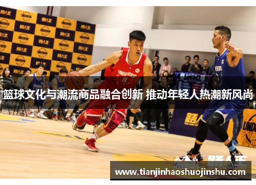 篮球文化与潮流商品融合创新 推动年轻人热潮新风尚