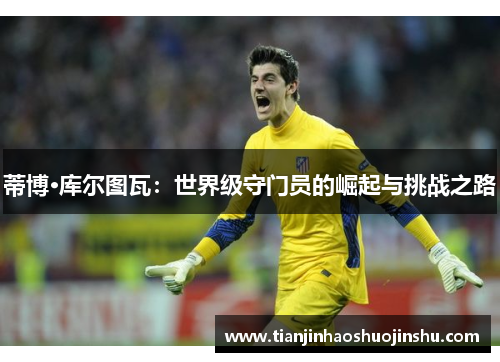蒂博·库尔图瓦:世界级守门员的崛起与挑战之路 蒂博·库尔图瓦:世界级守门员的崛起与挑战之路