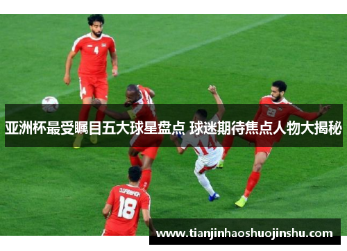 亚洲杯最受瞩目五大球星盘点 球迷期待焦点人物大揭秘 亚洲杯最受瞩目五大球星盘点 球迷期待焦点人物大揭秘