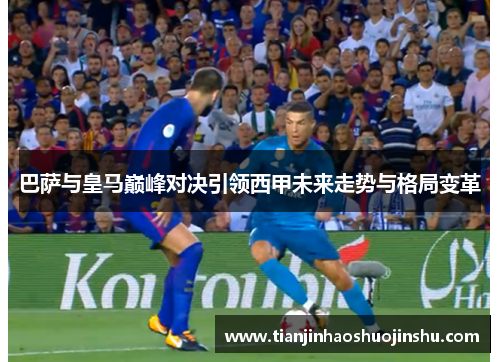 巴萨与皇马巅峰对决引领西甲未来走势与格局变革