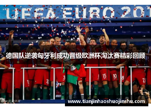 德国队逆袭匈牙利成功晋级欧洲杯淘汰赛精彩回顾