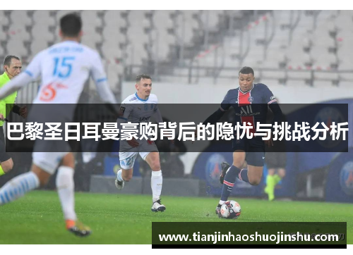 巴黎圣日耳曼豪购背后的隐忧与挑战分析 巴黎圣日耳曼豪购背后的隐忧与挑战分析