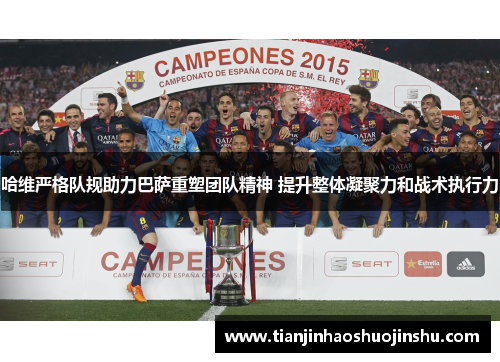哈维严格队规助力巴萨重塑团队精神 提升整体凝聚力和战术执行力