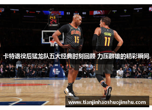 卡特退役后猛龙队五大经典时刻回顾 力压群雄的精彩瞬间 卡特退役后猛龙队五大经典时刻回顾 力压群雄的精彩瞬间