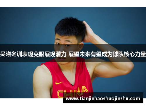 吴曦冬训表现亮眼展现潜力 展望未来有望成为球队核心力量 吴曦冬训表现亮眼展现潜力 展望未来有望成为球队核心力量