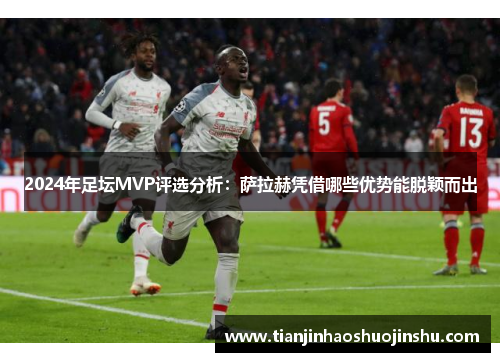 2024年足坛MVP评选分析:萨拉赫凭借哪些优势能脱颖而出 2024年足坛MVP评选分析:萨拉赫凭借哪些优势能脱颖而出