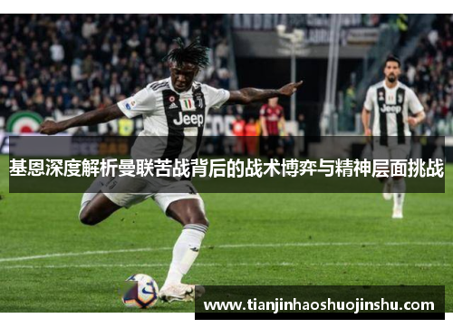 基恩深度解析曼联苦战背后的战术博弈与精神层面挑战