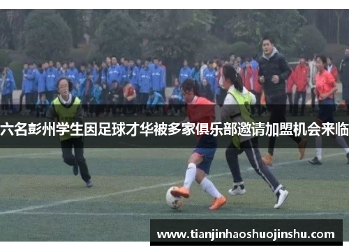 六名彭州学生因足球才华被多家俱乐部邀请加盟机会来临