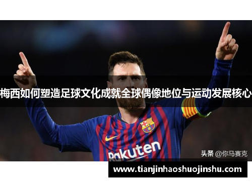 梅西如何塑造足球文化成就全球偶像地位与运动发展核心 梅西如何塑造足球文化成就全球偶像地位与运动发展核心