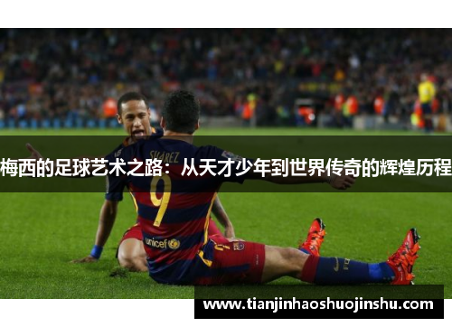梅西的足球艺术之路:从天才少年到世界传奇的辉煌历程 梅西的足球艺术之路:从天才少年到世界传奇的辉煌历程