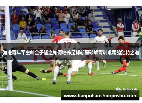 海港青年军主帅金子隆之如何培养足球新星破解青训难题的独特之道 海港青年军主帅金子隆之如何培养足球新星破解青训难题的独特之道