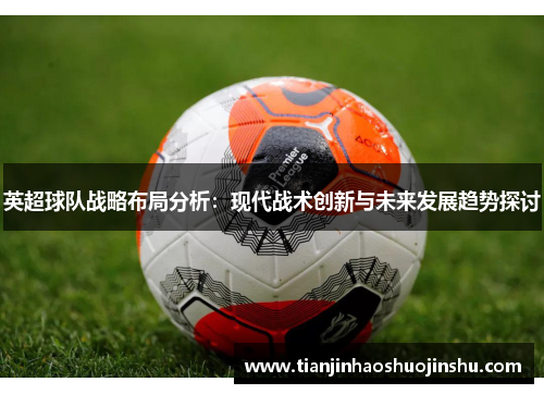 英超球队战略布局分析:现代战术创新与未来发展趋势探讨 英超球队战略布局分析:现代战术创新与未来发展趋势探讨