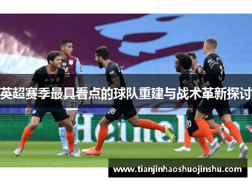 英超赛季最具看点的球队重建与战术革新探讨 英超赛季最具看点的球队重建与战术革新探讨