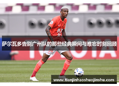 萨尔瓦多告别广州队的那些经典瞬间与难忘时刻回顾 萨尔瓦多告别广州队的那些经典瞬间与难忘时刻回顾