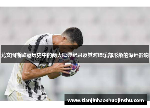 尤文图斯欧冠历史中的两大耻辱纪录及其对俱乐部形象的深远影响
