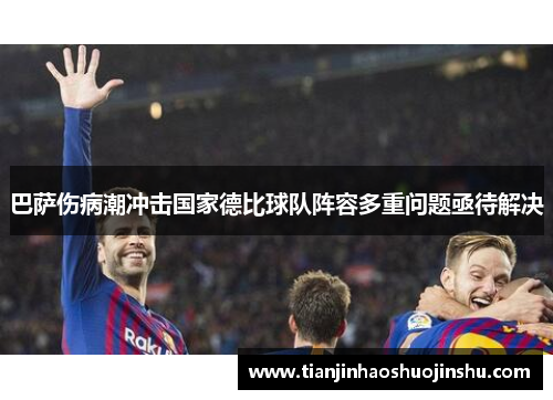 巴萨伤病潮冲击国家德比球队阵容多重问题亟待解决 巴萨伤病潮冲击国家德比球队阵容多重问题亟待解决