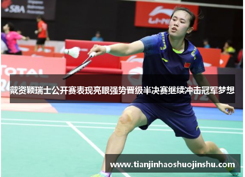 戴资颖瑞士公开赛表现亮眼强势晋级半决赛继续冲击冠军梦想
