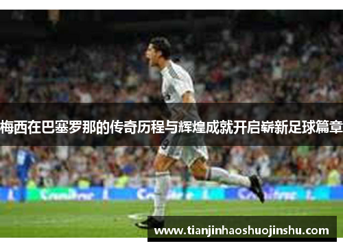 梅西在巴塞罗那的传奇历程与辉煌成就开启崭新足球篇章 梅西在巴塞罗那的传奇历程与辉煌成就开启崭新足球篇章