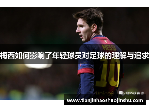 梅西如何影响了年轻球员对足球的理解与追求 梅西如何影响了年轻球员对足球的理解与追求